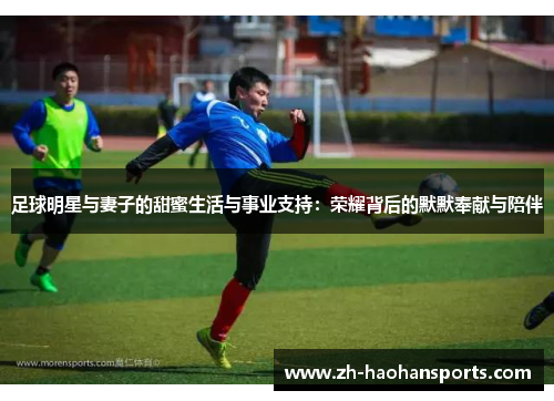 足球明星与妻子的甜蜜生活与事业支持：荣耀背后的默默奉献与陪伴