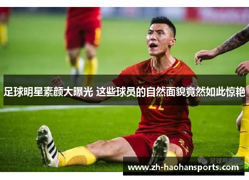 足球明星素颜大曝光 这些球员的自然面貌竟然如此惊艳