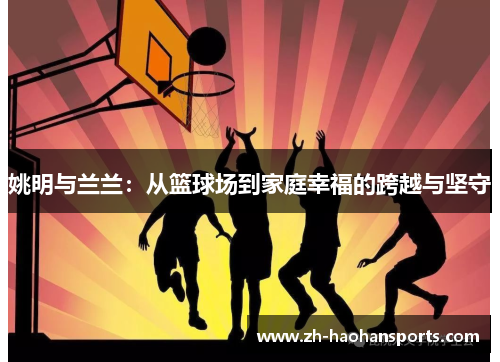 姚明与兰兰：从篮球场到家庭幸福的跨越与坚守