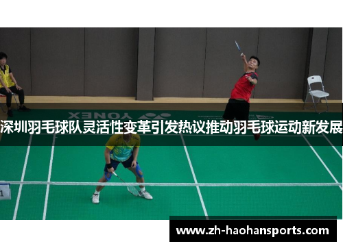深圳羽毛球队灵活性变革引发热议推动羽毛球运动新发展