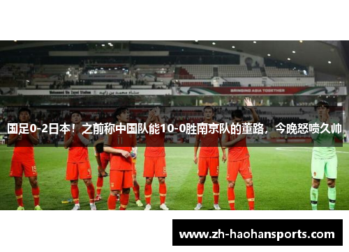 国足0-2日本！之前称中国队能10-0胜南京队的董路，今晚怒喷久帅