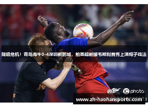 降级危机！青岛海牛0-4深圳新鹏城，前英超新援韦斯利首秀上演帽子戏法